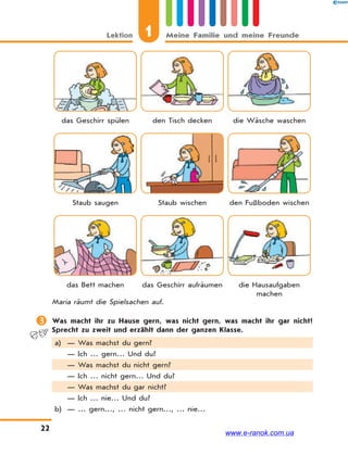 1Lektion Meine Familie und meine Freunde
22
das Geschirr spülen den Tisch decken die Wäsche waschen
Staub saugen Staub wischen den Fußboden wischen
das Bett machen das Geschirr aufräumen die Hausaufgaben
machen
Maria räumt die Spielsachen auf.
 Was macht ihr zu Hause gern, was nicht gern, was macht ihr gar nicht?
Sprecht zu zweit und erzählt dann der ganzen Klasse.
a) — Was machst du gern?
— Ich … gern… Und du?
— Was machst du nicht gern?
— Ich … nicht gern… Und du?
— Was machst du gar nicht?
— Ich … nie… Und du?
b) — … gern…, … nicht gern…, … nie…
www.e-ranok.com.ua
 
