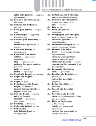 227
Wörterverzeichnis Deutsch-Ukrainisch
raten (hat geraten) — радити,
відгадувати
das Ratespiel (die Ratespiele) —
вікторина
das Rathaus (die Rathäuser) —
ратуша
die Ratte (die Ratten) — пацюк,
щур
der Rattenfänger — щуролов
(герой казки)
das Raubtier (die Raubtiere) —
хижак
rauchen (hat geraucht) —
палити
der Raum (die Räume) —
приміщення
das Raumschiff (die Raum-
schiffe) — космічний
корабель
raus — назовні, геть
rechnen (hat gerechnet) —
рахувати
recht — правий
rechts — праворуч
das Regal (die Regale) — полиця
die Regel (die Regeln) —
правило
der Regen — дощ
der Regenbogen (die Regen-
bögen) — веселка
regnen (hat geregnet): es
regnet — іде дощ
das Reh (die Rehe) — козуля
reich — багатий
reichlich — достатній,
достатньо
der Reichstag — Рейхстаг
die Reihe (die Reihen) — ряд
die Reihenfolge
(die Reihenfolgen) —
послідовність
das Reihenhaus (die Reihenhäu-
ser) — секційний будинок
das Reimwort (die Reimwörter) —
слово, що римується
rein — чистий
der Reis — рис
die Reise (die Reisen) —
подорож
die Reisegruppe (die Reisegrup-
pen) — туристична група
reisen (ist gereist) —
подорожувати
die Reisevorbereitungen (Pl.) —
приготування до поїздки
das Reiseziel (die Reise-
ziele) — мета поїздки (місце
призначення)
reiten (ist/hat geritten) —
скакати верхи на коні
rennen (ist gerannt) — мчати
reservieren (hat reserviert) —
резервувати
das Restaurant (die Restau-
rants) — ресторан
das Resultat (die Resultate) —
результат
retten (hat gerettet) —
рятувати
der Retter (die Retter) —
рятівник
das Rezept (die Rezepte) —
рецепт
die Rezeption (die Rezepti-
onen) — адміністрація, стійка
для реєстрації
der Rhein — Рейн (річка
у Німеччині)
richtig — правильний,
правильно
riechen (hat gerochen) —
нюхати; пахнути
www.e-ranok.com.ua
 