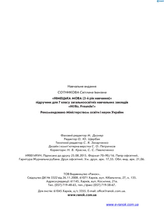 Навчальне видання
СОТНИКОВА Світлана Іванівна
«НІМЕЦЬКА МОВА (3-й рік навчання)»
підручник для 7 класу загальноосвітніх навчальних закладів
«H@llo, Freunde!»
Рекомендовано Міністерством освіти і науки України
Фаховий редактор М. Дьонер
Редактор О. Ю. Щербак
Технічний редактор С. Я. Захарченко
Дизайн і комп’ютерна верстка С. О. Петрачков
Коректори: Н. В. Красна, С. С. Павлюченко
И900149УН. Підписано до друку 25.08.2015. Формат 7090/16. Папір офсетний.
Гарнітура Журнальна рубана. Друк офсетний. Ум. друк. арк. 17,55. Обл.-вид. арк. 21,06.
ТОВ Видавництво «Ранок».
Свідоцтво ДК № 3322 від 26.11.2008. 61071 Харків, вул. Кібальчича, 27, к. 135.
Адреса редакції: 61145, Харків, вул. Космічна, 21а.
Тел. (057) 719-48-65, тел./факс (057) 719-58-67.
Для листів: 61045 Харків, а/с 3355. E-mail: office@ranok.com.ua.
www.ranok.com.ua
www.e-ranok.com.ua
 
