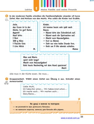 Lektion 1 Meine Familie und meine Freunde
25
 In der modernen Familie schreiben die Familienmitglieder einander oft kurze
Zettel. Hier sind Notizen von den Muttis. Was sollen die Kinder tun? Erzähle.
Julia,
das Essen ist in der
KЋche. Iss gut! Guten
Appetit!
Kauf bitte:
1 Brot
200 g KЉse
1 Flasche Cola
1 Liter Milch
M.
Kinder,
ich komme heute sehr spЉt nach
Hause.
— RЉumt bitte den Schreibtisch auf.
— RЉumt auch die Spielsachen auf.
— Macht eure Hausaufgaben.
— Esst zu Abend.
— Seht nur eine halbe Stunde fern.
— Geht um 9 Uhr abends schlafen.
Mama
Max und Marie,
spielt nicht lange!
Macht eure Hausaufgaben!
Geht heute Nachmittag mit dem Hund spazieren!
Mutti
Julia muss in der Küche essen. Sie muss…
 Gruppenarbeit. Wählt einen Zettel aus Übung 6 aus. Schreibt einen
Antwortzettel.
Liebe Mutti,
Ich habe/bin schon… Wir haben/sind schon…
Ich mache auch… Wir machen auch…
Dein/Deine…
На уроці я вивчив та повторив:
— як розповісти про допомогу батькам;
— як написати коротку записку для батьків або рідних.
www.e-ranok.com.ua
 
