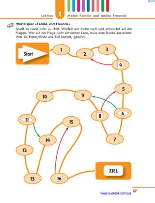 Lektion 1 Meine Familie und meine Freunde
27
Würfelspiel «Familie und Freunde».
Spielt zu zweit oder zu dritt. Würfelt der Reihe nach und antwortet auf die
Fragen. Wer auf die Frage nicht antworten kann, muss eine Runde aussetzen.
Wer als Erster/Erste ans Ziel kommt, gewinnt.
ZIEL
Start
1
2
3
5
9
15
14
10
13
7
8
16
12
4
6
11
www.e-ranok.com.ua
 