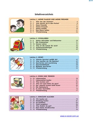 Lektion 1. MEINE FAMILIE UND MEINE FREUNDE
St. 1. Wie war der Sommer? . . . . . . . . . . . . . . . . . .6
St. 2. Was machst du in den Ferien? . . . . . . . . . . . . .8
St. 3. Neue Freunde . . . . . . . . . . . . . . . . . . . . . . 11
St. 4. Meine Freunde . . . . . . . . . . . . . . . . . . . . . . 15
St. 5. Meine Familie . . . . . . . . . . . . . . . . . . . . . . 18
St. 6. Den Eltern helfen . . . . . . . . . . . . . . . . . . . . 21
St. 7. Wiederholung . . . . . . . . . . . . . . . . . . . . . . 26
Inhaltsverzeichnis
Lektion 2. SCHULLEBEN
St. 8. Meine Mitschüler und Bekannten . . . . . . . . . . . 28
St. 9. Die Schulsachen . . . . . . . . . . . . . . . . . . . . . 31
St. 10. Unsere Lehrer . . . . . . . . . . . . . . . . . . . . . . 33
St. 11. Was ist die Schule für mich? . . . . . . . . . . . . . . 36
St. 12. Schulveranstaltungen . . . . . . . . . . . . . . . . . . 38
St. 13. Wiederholung . . . . . . . . . . . . . . . . . . . . . . 40
Lektion 3. SPORT
St. 14. Welche Sportart gefällt dir? . . . . . . . . . . . . . . 42
St. 15. Was machen wir am liebsten? . . . . . . . . . . . . . 45
St. 16. Sportarten und Ausrüstung . . . . . . . . . . . . . . 48
St. 17. Sportwettkämpfe . . . . . . . . . . . . . . . . . . . . 50
St. 18. Beliebte Sportarten . . . . . . . . . . . . . . . . . . . 53
St. 19. Wiederholung . . . . . . . . . . . . . . . . . . . . . . 55
Lektion 4. ESSEN UND TRINKEN
St. 20. Lebensmittel . . . . . . . . . . . . . . . . . . . . . . . 58
St. 21. Lebensmittel kaufen . . . . . . . . . . . . . . . . . . . 61
St. 22. Was kochen wir? . . . . . . . . . . . . . . . . . . . . . 64
St. 23. Was isst und trinkst du gern? . . . . . . . . . . . . . 67
St. 24. Der Appetit kommt beim Essen . . . . . . . . . . . . 69
St. 25. Die Speisekarte . . . . . . . . . . . . . . . . . . . . . 71
St. 26. In einer Gaststätte . . . . . . . . . . . . . . . . . . . 74
St. 27. Wiederholung . . . . . . . . . . . . . . . . . . . . . . 77
Lektion 5. EINKÄUFE MACHEN
St. 28. Wir kaufen ein . . . . . . . . . . . . . . . . . . . . . . 78
St. 29. Kleidung kaufen . . . . . . . . . . . . . . . . . . . . . 81
St. 30. Im Kaufhaus . . . . . . . . . . . . . . . . . . . . . . . 84
St. 31. Geld ausgeben . . . . . . . . . . . . . . . . . . . . . . 86
St. 32. Was findest du gut? . . . . . . . . . . . . . . . . . . . 89
St. 33. Eine kleine Modenschau . . . . . . . . . . . . . . . . 91
St. 34. Wiederholung . . . . . . . . . . . . . . . . . . . . . . 94
www.e-ranok.com.ua
 