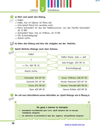 2Lektion Schulleben
30
 a) Hört und spielt den Dialog.
— Hallo!
— Hallo, hier ist Sabine. Ist Petra da?
— Wie bitte? Petra? Ich verstehe nicht.
— Petra Schneider! Ist das die Telefonnummer von der Familie Schneider?
45 13 89?
— Schneider? Nein, hier ist Willmer. 55 13 89.
— Oh, E ntschuldigung!
— Macht nichts.
b) Höre den Dialog und löse die Aufgabe auf der Website.
 Spielt ähnliche Dialoge nach dem Schema.
Hallo!
Hallo! Marie. Julia — da?
Julia Kröger. 553 78 12.
Entschuldigung!
?
— Fix, 563 78 12.
Macht nichts.
Schneider 345 87 03 Anne Willmers 346 87 03
Schmidt 231 67 54 Nicole Hammerl 233 67 54
Fuchs 673 98 02 Verena Wendel 683 98 02
Stein 432 89 32 Hanna Köhler 422 89 32
 Ihr ruft eure Mitschülerin/euren Mitschüler an. Spielt Dialoge wie in Übung 6.
На уроці я вивчив та повторив:
— вживання числівників для того, щоб назвати вік та номер
телефону людини;
— як запитати та розповісти про вік, адресу, уподобання людини.
www.e-ranok.com.ua
 