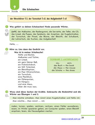 31
Stunde
9 Die Schulsachen
der OhrschЋtzer (-), der Turnschuh (-e), das Aufgabenheft (-e)
 Was gehört zu deinen Schulsachen? Finde passende Wörter.
Hefte, der Malkasten, der Radiergummi, die Serviette, der Teller, die CD,
das Lineal, die Puppe, das Spielauto, der Anspitzer, der Kugelschreiber,
der Turnschuh, der Pinsel, die Blume, der Bleistift, die Schulbank,
der Lehrertisch, der Kuchen, das Aufgabenheft
Hefte, …
 Höre zu. Lies dann das Gedicht vor.
Was ist in meiner Schultasche?
Hefte und Bücher,
Malkasten und Tücher,
ein Lineal,
ein ganz kleiner Ball,
ein Frühstücksbrot,
ein Stift Tintentod,
ein Bleistiftspitzer,
ein Paar Ohrenschützer,
ein Turnschuh,
eine Plastikkuh,
ein Flötenputzer,
ein Känguru
und eine Maus.
Aber die muss raus.
 Wozu sind diese Sachen da? Erzähle. Gebrauche die Redemittel und die
Wörter aus Übungen 1 und 2.
Man möchte schreiben. Man nimmt einen Kugelschreiber und Hefte mit.
Man möchte… Man nimmt … mit.
malen, turnen, spielen, zeichnen, rechnen, einen Fehler ausradieren,
essen, im Winter spazieren gehen, am Computer spielen, einen Bleistift
anspitzen, lesen, die Hausaufgaben machen
ПОРІВНЯЙ З АНГЛІЙСЬКОЮ
нім. англ.
das Buch — the book
die Maus — the mouse
die Schuhe — the shoes
www.e-ranok.com.ua
 