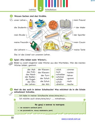 2Lektion Schulleben
32
На уроці я вивчив та повторив:
— як назвати шкільні речі;
— як розповісти, кому належать речі.
 Wessen Sachen sind das? Erzähle.
unser Lehrer
die Studentin
mein Bruder
meine Freundin
die Lehrerin
mein Freund
der Maler
der Sportler
mein Cousin
meine Tante
Das ist das Lineal von unserem Lehrer.
 Spiel «Wer bildet mehr Wörter?».
Bildet zu zweit möglichst viele Wörter aus den Wortteilen. Wer die meisten
Wörter bildet, gewinnt.
der Mal-
das Früh-
das Hand-
der Radier-
der Kugel-
der Ohr-
der Lehrer-
der Klassen-
das Klassen-
der Turn-
der Schul-
die Schul-
der Mit-
-stück
-tuch
-schreiber
-schützer
-schüler
-schuh
-direktor
-zimmer
-kasten
-lehrer
-gummi
-tisch
-tasche
 Hast du das auch in deiner Schultasche? Was möchtest du in die Schule
mitnehmen? Schreibe.
Ich habe in meiner Schultasche einen/eine/ein/-…
Ich möchte auch einen/eine/ein/- … mitnehmen.
www.e-ranok.com.ua
 