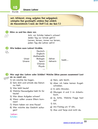 33
Stunde
10 Unsere Lehrer
nett, hilfsbereit, streng, aufgeben (hat aufgegeben),
schimpfen (hat geschimpft), erklЉren (hat erklЉrt),
die Klassenlehrerin (-nen), der Stoff (-e), das Quiz (-)
 Höre zu und lies dann vor.
Ach, wir Schüler haben’s schwer!
Jeden Tag zur Schule geh’n!
Lernen, lernen, immer nur lernen,
jeden Tag die Lehrer seh’n!
 Wie heißen eure Lehrer? Erzähle.
Unser
Unsere
Deutsch-
Englisch-
Mathematik-
Biologie-
Sport-
Chemie-
Physik-
…
-lehrer
-lehrerin
heißt…
 Wer sagt das: Lehrer oder Schüler? Welche Sätze passen zusammen? Lest
sie zu zweit vor.
1) Ich möchte Sie fragen.
2) Setz dich und schreib das Datum
ins Heft.
3) Wer fehlt heute?
4) Welche Hausaufgabe habt ihr für
heute?
5) War diese Aufgabe schwer?
6) Wann sollen unsere Eltern kom-
men?
7) Wann haben wir eine Pause?
8) Wer möchte das Gedicht aufsa-
gen?
a) Nein, sehr leicht.
b) Aber ich habe keinen Kugel-
schreiber.
c) In zehn Minuten.
d) Übungen 4 und 5 im Arbeits-
buch.
e) Ja, bitte. Welche Frage hast
du?
f) Ich.
g) Am Freitag um 17 Uhr.
h) Max und Tanja sind nicht da.
Lehrer:
Schüler:
www.e-ranok.com.ua
 