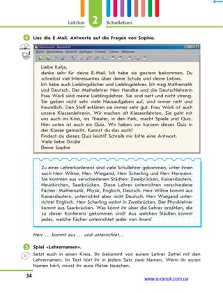 2Lektion Schulleben
34
 Lies die E-Mail. Antworte auf die Fragen von Sophie.
Liebe Katja,
danke sehr für deine E-Mail. Ich habe sie gestern bekommen. Du
schreibst viel Interessantes über deine Schule und deine Lehrer.
Ich habe auch Lieblingsfächer und Lieblingslehrer. Ich mag Mathematik
und Deutsch. Der Mathelehrer Herr Handke und die Deutschlehrerin
Frau Wörli sind meine Lieblingslehrer. Sie sind nett und nicht streng.
Sie geben nicht sehr viele Hausaufgaben auf, sind immer nett und
freundlich. Den Stoff erklären sie immer sehr gut. Frau Wörli ist auch
unsere Klassenlehrerin. Wir machen oft Klassenfahrten. Sie geht mit
uns auch ins Kino, ins Theater, in den Park, macht Spiele und Quiz.
Hier unten ist auch ein Quiz. Wir haben vor kurzem dieses Quiz in
der Klasse gemacht. Kannst du das auch?
Findest du dieses Quiz leicht? Schreib mir bitte eine Antwort.
Viele liebe Grüße
Deine Sophie
Zu einer Lehrerkonferenz sind viele Schullehrer gekommen, unter ihnen
auch Herr Wilme, Herr Wiegand, Herr Scherling und Herr Hermann.
Sie kommen aus verschiedenen Städten: Zweibrücken, Kaiserslautern,
Neunkirchen, Saarbrücken. Diese Lehrer unterrichten verschiedene
Fächer: Mathematik, Physik, Englisch, Deutsch. Herr Wilme kommt aus
Kaiserslautern, unterrichtet aber nicht Deutsch. Herr Wiegand unter-
richtet Englisch. Herr Scherling wohnt in Zweibrücken. Der Physiklehrer
kommt aus Saarbrücken. Was könnt ihr über die Lehrer erzählen, die
zu dieser Konferenz gekommen sind? Aus welchen Städten kommt
jeder, welche Fächer unterrichtet jeder von ihnen?
Herr … kommt aus … und unterrichtet…
 Spiel «Lehrernamen».
Setzt euch in einen Kreis. Ihr bekommt von eurem Lehrer Zettel mit den
Lehrernamen. Im Text hört ihr in jedem Satz zwei Namen. Wenn ihr euren
Namen hört, müsst ihr eure Plätze tauschen.
www.e-ranok.com.ua
 