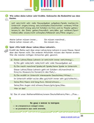 Lektion 2 Schulleben
35
 Wie sollen deine Lehrer sein? Erzähle. Gebrauche die Redemittel aus dem
Kasten.
nett sein/nicht sehr viele Hausaufgaben aufgeben/Spiele machen/im
Unterricht singen/streng sein/schimpfen/Geschichten vorlesen/Witze
erzählen/nicht streng sein/mit Schülern ins Kino und ins Theater gehen/
tanzen/in die Disko gehen/freundlich sein/alles gut erklären/Sport
treiben/alles wissen/nicht schimpfen/hilfsbereit sein/Filme zeigen/…
Meine Lehrer müssen immer... Sie müssen manchmal...
Meine Lehrer müssen oft... Sie müssen nie...
 Spiel «Wie heißt dieser Lehrer/diese Lehrerin?».
Erzählt der Reihe nach über einen Lehrer/eine Lehrerin in eurer Klasse. Nennt
aber den Namen nicht. Die anderen Mitschüler müssen den Namen erraten.
Wer die meisten richtigen Antworten gibt, gewinnt.
a) Dieser Lehrer/Diese Lehrerin ist nett/nicht immer nett/streng/...
Er/Sie gibt viele/sehr viele/nicht sehr viele Hausaufgaben auf.
Er/Sie macht manchmal Spiele/oft Spiele/keine Spiele im Unterricht.
Dieser Lehrer/Diese Lehrerin geht mit Schülern oft/manchmal ins
Kino/ins Museum/ins Konzert/in den Park/...
Er/Sie erzählt im Unterricht interessante Geschichten/Witze/...
Im Unterricht erklärt er/sie alles gut/nicht immer sehr gut/schlecht/...
Seine/Ihre Haare sind lang/kurz, blond/schwarz...
Seine/Ihre Augen sind schwarz/braun/grün/grau/blau.
Wer ist das?
b) Das ist unser Mathematiklehrer/unsere Deutschlehrerin/Herr…/Frau…
На уроці я вивчив та повторив:
— як утворюються складні слова;
— як розповісти про своїх вчителів.
www.e-ranok.com.ua
 