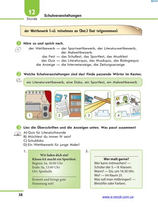 38
Stunde
12 Schulveranstaltungen
der Wettbewerb (-e), teilnehmen an (Dat.) (hat teilgenommen)
 Höre zu und sprich nach.
der Wettbewerb — der Sportwettbewerb, der Literaturwettbewerb,
der Malwettbewerb
das Fest — das Schulfest, das Sportfest, das Musikfest
das Quiz — das Literaturquiz, das Musikquiz, das Biologiequiz
die Anzeige — die Internetanzeige, die Zeitungsanzeige
 Welche Schulveranstaltungen sind das? Finde passende Wörter im Kasten.
ein Literaturwettbewerb, eine Disko, ein Sportfest, ein Malwettbewerb
1 2 3 4
 Lies die Überschriften und die Anzeigen unten. Was passt zusammen?
A) Quiz für Literaturfreunde
B) Möchtest du immer fit sein?
C) Schuldisko
D) Ein Wettbewerb für junge Maler!
1.
Wir laden dich ein!
Klasse 6A macht ein Sportfest.
Beginn: Sa, 10.00 Uhr
Ende: Sa, 13.00 Uhr
Ort: Spothalle
Kommt und bringt gute
Stimmung mit!
2.
Wer malt gerne?
Wer kann mitmachen? —
Schüler der 5.—9. Klassen.
Wann? — Do, um 14.30 Uhr.
Wo? — Im Raum 21.
Was soll man mitbringen? —
Bleistifte oder Farben.
www.e-ranok.com.ua
 