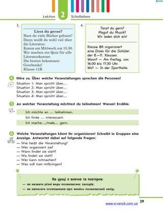 Lektion 2 Schulleben
39
3.
Liest du gerne?
Hast du viele Bücher gelesen?
Dann weißt du wohl viel über
die Literatur.
Komm am Mittwoch um 15.30.
Wir machen ein Quiz für alle
Literaturkenner.
Die besten bekommen
Geschenke!
Klasse 11B
4.
Tanzt du gern?
Magst du Musik?
Wir laden dich ein!
Klasse 8A organisiert
eine Disko für die Schüler
der 8.—11. Klassen.
Wann? — Am Freitag, von
16.00 bis 17.30 Uhr.
Wo? — In der Sporthalle.
 Höre zu. Über welche Veranstaltungen sprechen die Personen?
Situation 1: Man spricht über…
Situation 2: Man spricht über…
Situation 3: Man spricht über…
Situation 4: Man spricht über…
 An welcher Veranstaltung möchtest du teilnehmen? Warum? Erzähle.
Ich möchte an … teilnehmen.
Ich finde … interessant.
Ich mache…/male… gern.
 Welche Veranstaltungen könnt ihr organisieren? Schreibt in Gruppen eine
Anzeige. Antwortet dabei auf folgende Fragen:
— Wie heißt die Veranstaltung?
— Wer organisiert sie?
— Wann findet sie statt?
— Wo findet sie statt?
— Wer kann mitmachen?
— Was soll man mitbringen?
На уроці я вивчив та повторив:
— як назвати різні види позакласних заходів;
— як написати оголошення про якийсь позакласний захід.
www.e-ranok.com.ua
 