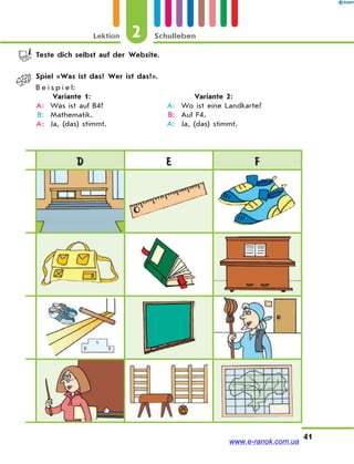 Lektion 2 Schulleben
41
D E F
Teste dich selbst auf der Website.
Spiel «Was ist das? Wer ist das?».
B e i s p i e l:
Variante 1: Variante 2:
A: Was ist auf B4? A: Wo ist eine Landkarte?
B: Mathematik. B: Auf F4.
A: Ja, (das) stimmt. A: Ja, (das) stimmt.
www.e-ranok.com.ua
 
