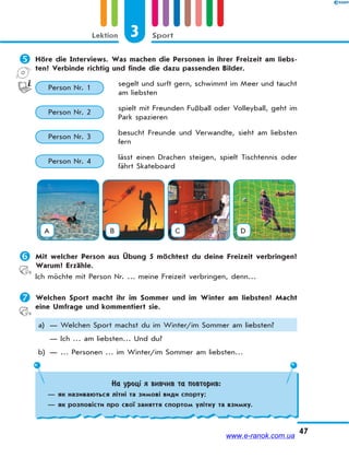 3 SportLektion
47
 Höre die Interviews. Was machen die Personen in ihrer Freizeit am liebs-
ten? Verbinde richtig und finde die dazu passenden Bilder.
Person Nr. 1
segelt und surft gern, schwimmt im Meer und taucht
am liebsten
Person Nr. 2
spielt mit Freunden Fußball oder Volleyball, geht im
Park spazieren
Person Nr. 3
besucht Freunde und Verwandte, sieht am liebsten
fern
Person Nr. 4
lässt einen Drachen steigen, spielt Tischtennis oder
fährt Skateboard
A B C D
 Mit welcher Person aus Übung 5 möchtest du deine Freizeit verbringen?
Warum? Erzähle.
Ich möchte mit Person Nr. … meine Freizeit verbringen, denn…
 Welchen Sport macht ihr im Sommer und im Winter am liebsten? Macht
eine Umfrage und kommentiert sie.
a) — Welchen Sport machst du im Winter/im Sommer am liebsten?
— Ich … am liebsten… Und du?
b) — … Personen … im Winter/im Sommer am liebsten…
На уроці я вивчив та повторив:
— як називаються літні та зимові види спорту;
— як розповісти про свої заняття спортом улітку та взимку.
www.e-ranok.com.ua
 