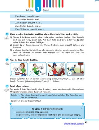 3 SportLektion
49
Zum Boxen braucht man…
Zum Surfen braucht man…
Zum Rodeln braucht man…
Zum Reiten braucht man…
Zum Skifahren braucht man…
 Über welche Sportarten erzählen diese Kurztexte? Lies und erzähle.
1) Dieses Spiel kann man in einer Halle oder draußen spielen. Man braucht
ein Feld, ein Netz, einen Ball. Auf dem Feld sind zwei oder vier Spieler.
Jeder Spieler hat einen Schläger.
2) Diesen Sport kann man nur im Winter treiben. Man braucht Schnee und
Schlitten.
3) In dieser Sportart ist nicht nur der Mensch wichtig, sondern auch ein Tier,
denn sie arbeiten zusammen. Der Mensch sitzt auf dem Tier. Das Tier
muss schnell sein.
 Was ist hier falsch? Erzähle.
1 2 3 4
Dieser Sportler hat in seiner Ausrüstung einen/eine/ein/-… Das ist aber
falsch. Er muss (k)einen/(k)eine/(k)ein/- … haben.
 Spiel «Sportarten».
Der erste Spieler beschreibt eine Sportart, nennt sie aber nicht. Die anderen
Mitspieler müssen diese Sportart nennen.
Spieler 1: Für diese Sportart braucht man Schlittschuhe. Die Sportler lau-
fen im Eisstadion.
Spieler 2: Das ist Eisschnelllauf.
На уроці я вивчив та повторив:
— назви спортивного спорядження;
— як розповісти, яке спорядження необхідне для різних видів спорту.
www.e-ranok.com.ua
 