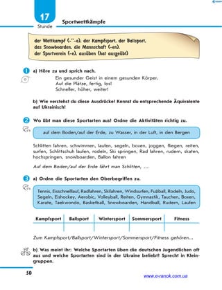 50
Stunde
17 Sportwettkämpfe
der Wettkampf (-’’-e), der Kampfsport, der Ballsport,
das Snowboarden, die Mannschaft (-en),
der Sportverein (-e), ausЋben (hat ausgeЋbt)
 a) Höre zu und sprich nach.
Ein gesunder Geist in einem gesunden Körper.
Auf die Plätze, fertig, los!
Schneller, höher, weiter!
b) Wie verstehst du diese Ausdrücke? Kennst du entsprechende Äquivalente
auf Ukrainisch?
 Wo übt man diese Sportarten aus? Ordne die Aktivitäten richtig zu.
auf dem Boden/auf der Erde, zu Wasser, in der Luft, in den Bergen
Schlitten fahren, schwimmen, laufen, segeln, boxen, joggen, fliegen, reiten,
surfen, Schlittschuh laufen, rodeln, Ski springen, Rad fahren, rudern, skaten,
hochspringen, snowboarden, Ballon fahren
Auf dem Boden/auf der Erde fährt man Schlitten, …
 a) Ordne die Sportarten den Oberbegriffen zu.
Tennis, Eisschnelllauf, Radfahren, Skifahren, Windsurfen, Fußball, Rodeln, Judo,
Segeln, Eishockey, Aerobic, Volleyball, Reiten, Gymnastik, Tauchen, Boxen,
Karate, Taekwondo, Basketball, Snowboarden, Handball, Rudern, Laufen
Kampfsport Ballsport Wintersport Sommersport Fitness
Zum Kampfsport/Ballsport/Wintersport/Sommersport/Fitness gehören...
b) Was meint ihr: Welche Sportarten üben die deutschen Jugendlichen oft
aus und welche Sportarten sind in der Ukraine beliebt? Sprecht in Klein-
gruppen.
www.e-ranok.com.ua
 