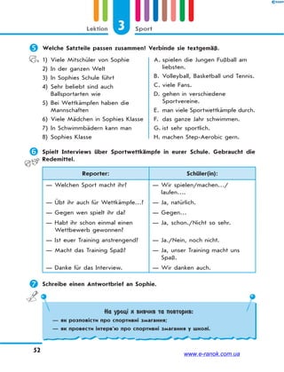 3 SportLektion
52
 Welche Satzteile passen zusammen? Verbinde sie textgemäß.
1) Viele Mitschüler von Sophie
2) In der ganzen Welt
3) In Sophies Schule führt
4) Sehr beliebt sind auch
Ballsportarten wie
5) Bei Wettkämpfen haben die
Mannschaften
6) Viele Mädchen in Sophies Klasse
7) In Schwimmbädern kann man
8) Sophies Klasse
A. spielen die Jungen Fußball am
liebsten.
B. Volleyball, Basketball und Tennis.
C. viele Fans.
D. gehen in verschiedene
Sportvereine.
E. man viele Sportwettkämpfe durch.
F. das ganze Jahr schwimmen.
G. ist sehr sportlich.
H. machen Step-Aerobic gern.
 Spielt Interviews über Sportwettkämpfe in eurer Schule. Gebraucht die
Redemittel.
Reporter: Schüler(in):
— Welchen Sport macht ihr? — Wir spielen/machen…/
laufen….
— Übt ihr auch für Wettkämpfe…? — Ja, natürlich.
— Gegen wen spielt ihr da? — Gegen…
— Habt ihr schon einmal einen
Wettbewerb gewonnen?
— Ja, schon./Nicht so sehr.
— Ist euer Training anstrengend? — Ja./Nein, noch nicht.
— Macht das Training Spaß? — Ja, unser Training macht uns
Spaß.
— Danke für das Interview. — Wir danken auch.
 Schreibe einen Antwortbrief an Sophie.
На уроці я вивчив та повторив:
— як розповісти про спортивні змагання;
— як провести інтерв’ю про спортивні змагання у школі.
www.e-ranok.com.ua
 