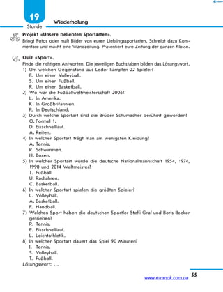 55
Stunde
19 Wiederholung
Projekt «Unsere beliebten Sportarten».
Bringt Fotos oder malt Bilder von euren Lieblingssportarten. Schreibt dazu Kom-
mentare und macht eine Wandzeitung. Präsentiert eure Zeitung der ganzen Klasse.
Quiz «Sport».
Finde die richtigen Antworten. Die jeweiligen Buchstaben bilden das Lösungswort.
1) Um welchen Gegenstand aus Leder kämpfen 22 Spieler?
F. Um einen Volleyball.
S. Um einen Fußball.
R. Um einen Basketball.
2) Wo war die Fußballweltmeisterschaft 2006?
L. In Amerika.
K. In Großbritannien.
P. In Deutschland.
3) Durch welche Sportart sind die Brüder Schumacher berühmt geworden?
O. Formel 1.
D. Eisschnelllauf.
A. Reiten.
4) In welcher Sportart trägt man am wenigsten Kleidung?
A. Tennis.
R. Schwimmen.
H. Boxen.
5) In welcher Sportart wurde die deutsche Nationalmannschaft 1954, 1974,
1990 und 2014 Weltmeister?
T. Fußball.
U. Radfahren.
C. Basketball.
6) In welcher Sportart spielen die größten Spieler?
L. Volleyball.
A. Basketball.
F. Handball.
7) Welchen Sport haben die deutschen Sportler Steffi Graf und Boris Becker
getrieben?
R. Tennis.
E. Eisschnelllauf.
L. Leichtathletik.
8) In welcher Sportart dauert das Spiel 90 Minuten?
I. Tennis.
S. Volleyball.
T. Fußball.
Lösungswort: …
www.e-ranok.com.ua
 