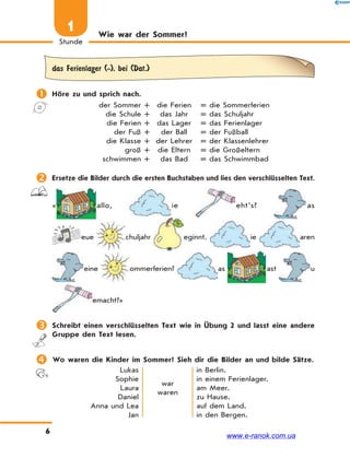 6
1
Stunde
Wie war der Sommer?
das Ferienlager (-), bei (Dat.)
 Höre zu und sprich nach.
der Sommer + die Ferien = die Sommerferien
die Schule + das Jahr = das Schuljahr
die Ferien + das Lager = das Ferienlager
der Fuß + der Ball = der Fußball
die Klasse + der Lehrer = der Klassenlehrer
groß + die Eltern = die Großeltern
schwimmen + das Bad = das Schwimmbad
 Ersetze die Bilder durch die ersten Buchstaben und lies den verschlüsselten Text.
« allo, ie eht’s? as
eue chuljahr eginnt. ie aren
eine ommerferien? as ast u
emacht?»
 Schreibt einen verschlüsselten Text wie in Übung 2 und lasst eine andere
Gruppe den Text lesen.
 Wo waren die Kinder im Sommer? Sieh dir die Bilder an und bilde Sätze.
Lukas
Sophie
Laura
Daniel
Anna und Lea
Jan
war
waren
in Berlin.
in einem Ferienlager.
am Meer.
zu Hause.
auf dem Land.
in den Bergen.
www.e-ranok.com.ua
 