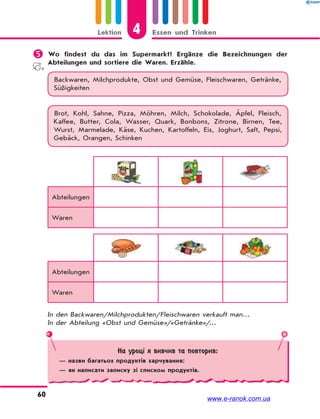 4Lektion Essen und Trinken
60
 Wo findest du das im Supermarkt? Ergänze die Bezeichnungen der
Abteilungen und sortiere die Waren. Erzähle.
Backwaren, Milchprodukte, Obst und Gemüse, Fleischwaren, Getränke,
Süßigkeiten
Brot, Kohl, Sahne, Pizza, Möhren, Milch, Schokolade, Äpfel, Fleisch,
Kaffee, Butter, Cola, Wasser, Quark, Bonbons, Zitrone, Birnen, Tee,
Wurst, Marmelade, Käse, Kuchen, Kartoffeln, Eis, Joghurt, Saft, Pepsi,
Gebäck, Orangen, Schinken
Abteilungen
Waren
Abteilungen
Waren
In den Backwaren/Milchprodukten/Fleischwaren verkauft man…
In der Abteilung «Obst und Gemüse»/«Getränke»/…
На уроці я вивчив та повторив:
— назви багатьох продуктів харчування;
— як написати записку зі списком продуктів.
www.e-ranok.com.ua
 