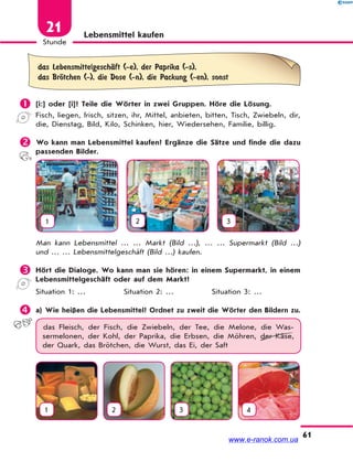 61
Stunde
21 Lebensmittel kaufen
das LebensmittelgeschЉft (-e), der Paprika (-s),
das BrЊtchen (-), die Dose (-n), die Packung (-en), sonst
 [i:] oder [i]? Teile die Wörter in zwei Gruppen. Höre die Lösung.
Fisch, liegen, frisch, sitzen, ihr, Mittel, anbieten, bitten, Tisch, Zwiebeln, dir,
die, Dienstag, Bild, Kilo, Schinken, hier, Wiedersehen, Familie, billig.
 Wo kann man Lebensmittel kaufen? Ergänze die Sätze und finde die dazu
passenden Bilder.
1 2 3
Man kann Lebensmittel … … Markt (Bild …), … … Supermarkt (Bild …)
und … … Lebensmittelgeschäft (Bild …) kaufen.
 Hört die Dialoge. Wo kann man sie hören: in einem Supermarkt, in einem
Lebensmittelgeschäft oder auf dem Markt?
Situation 1: … Situation 2: … Situation 3: …
 a) Wie heißen die Lebensmittel? Ordnet zu zweit die Wörter den Bildern zu.
das Fleisch, der Fisch, die Zwiebeln, der Tee, die Melone, die Was-
sermelonen, der Kohl, der Paprika, die Erbsen, die Möhren, der Käse,
der Quark, das Brötchen, die Wurst, das Ei, der Saft
1 2 3 4
www.e-ranok.com.ua
 