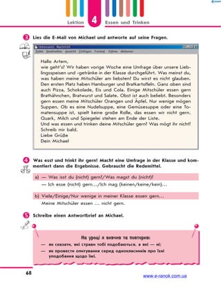 4Lektion Essen und Trinken
68
 Lies die E-Mail von Michael und antworte auf seine Fragen.
Hallo Artem,
wie geht’s? Wir haben vorige Woche eine Umfrage über unsere Lieb-
lingsspeisen und -getränke in der Klasse durchgeführt. Was meinst du,
was haben meine Mitschüler am liebsten? Du wirst es nicht glauben.
Den ersten Platz haben Hamburger und Bratkartoffeln. Ganz oben sind
auch Pizza, Schokolade, Eis und Cola. Einige Mitschüler essen gern
Brathähnchen, Bratwurst und Salate. Obst ist auch beliebt. Besonders
gern essen meine Mitschüler Orangen und Äpfel. Nur wenige mögen
Suppen. Ob es eine Nudelsuppe, eine Gemüsesuppe oder eine To-
matensuppe ist, spielt keine große Rolle, das essen wir nicht gern.
Quark, Milch und Spiegelei stehen am Ende der Liste.
Und was essen und trinken deine Mitschüler gern? Was mögt ihr nicht?
Schreib mir bald.
Liebe Grüße
Dein Michael
 Was esst und trinkt ihr gern? Macht eine Umfrage in der Klasse und kom-
mentiert dann die Ergebnisse. Gebraucht die Redemittel.
a) — Was isst du (nicht) gern?/Was magst du (nicht)?
— Ich esse (nicht) gern…/Ich mag (keinen/keine/kein)…
b) Viele/Einige/Nur wenige in meiner Klasse essen gern…
Meine Mitschüler essen … nicht gern.
 Schreibe einen Antwortbrief an Michael.
На уроці я вивчив та повторив:
— як сказати, які страви тобі подобаються, а які — ні;
— як провести опитування серед однокласників про їхні
уподобання щодо їжі.
www.e-ranok.com.ua
 