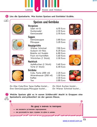 Lektion 4 Essen und Trinken
73
 Lies die Speisekarte. Was kosten Speisen und Getränke? Erzähle.
Speisen und GetrЉnke
Vorspeisen
Salat mit Ei 4.70 Euro
Gurkensalat 2.10 Euro
Gemüsesalat 2.70 Euro
Suppen
Gemüsesuppe 2.80 Euro
Pilzsuppe 3.20 Euro
Hauptgerichte
Wiener Schnitzel 7.90 Euro
Gulasch mit Reis 8.20 Euro
Bulette mit Nudeln 6.80 Euro
Fisch mit Kartoffeln 5.60 Euro
Würstchen (1 Stück) 2.50 Euro
Nachtisch
Apfelkuchen (1 Stück) 5.60 Euro
Torte (1 Stück) 6.40 Euro
GetrЉnke
Cola, Fanta (200 ml) 2.20 Euro
Mineralwasser (200 ml) 1.50 Euro
Kaffee 2.50 Euro
Tee 2.00 Euro
Ein Glas Cola/Eine Tasse Kaffee kostet... Ein Stück Kuchen kostet...
Eine Gemüsesuppe/Pilzsuppe kostet... Ein Wiener Schnitzel kostet...
 Welche Speisen gibt es in eurem Schülercafé? Macht in Gruppen eine
Speisekarte und präsentiert sie der ganzen Klasse.
На уроці я вивчив та повторив:
— як назвати установи харчування;
— як розповісти про страви та ціни в меню.
www.e-ranok.com.ua
 