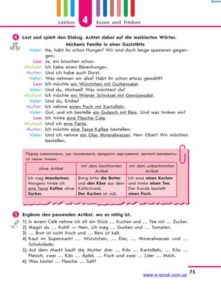 Lektion 4 Essen und Trinken
75
 Lest und spielt den Dialog. Achtet dabei auf die markierten Wörter.
Michaels Familie in einer Gaststätte
Vater: Na, habt ihr schon Hunger? Wir sind doch lange spazieren gegan-
gen.
Lea: Ja, ein bisschen schon.
Michael: Ich habe einen Bärenhunger.
Mutter: Und ich habe auch Durst.
Vater: Was nehmen wir also? Habt ihr schon etwas gewählt?
Lea: Ich möchte ein Würstchen mit Gurkensalat.
Vater: Und du, Michael? Was möchtest du?
Michael: Ich möchte ein Wiener Schnitzel mit Gemüsesalat.
Vater: Und du, Emilie?
Mutter: Ich nehme einen Fisch mit Kartoffeln.
Vater: Gut, und ich bestelle ein Gulasch mit Reis. Und was trinken wir?
Lea: Ich trinke eine Flasche Cola.
Michael: Und ich eine Fanta.
Mutter: Ich möchte eine Tasse Kaffee bestellen.
Vater: Und ich nehme ein Glas Mineralwasser. Herr Ober! Wir möchten
bestellen.
Перед іменниками, що позначають продукти харчування, артиклі вживають-
ся таким чином:
ohne Artikel
mit dem bestimmten
Artikel
mit dem unbestimmten
Artikel
Ich mag Mandarinen.
Morgens trinke ich
eine Tasse Kaffee ohne
Zucker.
Bring bitte die Butter
und den Käse aus dem
Kühlschrank.
Der Kuchen ist süß.
Ich esse einen Kuchen
und trinke einen Tee.
Der Kunde bestellt
einen Fisch.
 Ergänze den passenden Artikel, wo es nötig ist.
1) In einem Café nehme ich oft ein Stück … Kuchen und … Tee mit … Zucker.
2) Magst du … Kohl? — Nein, ich mag … Gurken und … Tomaten.
3) … Brot ist nicht frisch und … Reis ist kalt.
4) Kauf im Supermarkt … Würstchen, … Eier, … Mineralwasser und …
Schokolade.
5) Auf dem Markt kauft die Mutter drei … Kilo … Kartoffeln, … Kilo …
Fleisch, zwei … Kilo … Äpfel, … Fisch und zwei … Liter … Milch.
6) Was kostet … Flasche … Saft?
www.e-ranok.com.ua
 