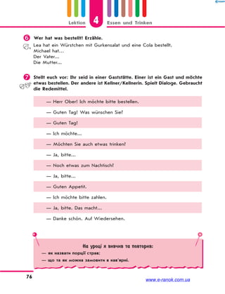 4Lektion Essen und Trinken
76
 Wer hat was bestellt? Erzähle.
Lea hat ein Würstchen mit Gurkensalat und eine Cola bestellt.
Michael hat…
Der Vater...
Die Mutter...
 Stellt euch vor: Ihr seid in einer Gaststätte. Einer ist ein Gast und möchte
etwas bestellen. Der andere ist Kellner/Kellnerin. Spielt Dialoge. Gebraucht
die Redemittel.
— Herr Ober! Ich möchte bitte bestellen.
— Guten Tag! Was wünschen Sie?
— Guten Tag!
— Ich möchte...
— Möchten Sie auch etwas trinken?
— Ja, bitte...
— Noch etwas zum Nachtisch?
— Ja, bitte...
— Guten Appetit.
— Ich möchte bitte zahlen.
— Ja, bitte. Das macht...
— Danke schön. Auf Wiedersehen.
На уроці я вивчив та повторив:
— як назвати порції страв;
— що та як можна замовити в кав’ярні.
www.e-ranok.com.ua
 