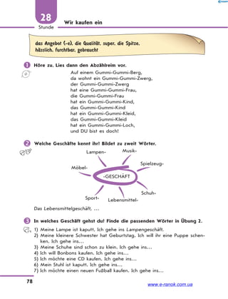 78
Stunde
28 Wir kaufen ein
das Angebot (-e), die QualitЉt, super, die Spitze,
hЉsslich, furchtbar, gebraucht
 Höre zu. Lies dann den Abzählreim vor.
Auf einem Gummi-Gummi-Berg,
da wohnt ein Gummi-Gummi-Zwerg,
der Gummi-Gummi-Zwerg
hat eine Gummi-Gummi-Frau,
die Gummi-Gummi-Frau
hat ein Gummi-Gummi-Kind,
das Gummi-Gummi-Kind
hat ein Gummi-Gummi-Kleid,
das Gummi-Gummi-Kleid
hat ein Gummi-Gummi-Loch,
und DU bist es doch!
 Welche Geschäfte kennt ihr? Bildet zu zweit Wörter.
-GESCHÄFT
Möbel-
Lampen- Musik-
Spielzeug-
Schuh-
Lebensmittel-Sport-
Das Lebensmittelgeschäft, …
 In welches Geschäft gehst du? Finde die passenden Wörter in Übung 2.
1) Meine Lampe ist kaputt. Ich gehe ins Lampengeschäft.
2) Meine kleinere Schwester hat Geburtstag. Ich will ihr eine Puppe schen-
ken. Ich gehe ins…
3) Meine Schuhe sind schon zu klein. Ich gehe ins…
4) Ich will Bonbons kaufen. Ich gehe ins…
5) Ich möchte eine CD kaufen. Ich gehe ins…
6) Mein Stuhl ist kaputt. Ich gehe ins…
7) Ich möchte einen neuen Fußball kaufen. Ich gehe ins…
www.e-ranok.com.ua
 