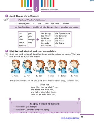 5 Einkäufe machenLektion
83
 Spielt Dialoge wie in Übung 3.
— Welcher/Welche/Welches…?
— Der/Die/Das ... ist… Die ... sind… Ich finde … besser.
— Der/Die/Das ... gefällt mir viel besser. Die ... gefallen mir besser.
rot
gelb
blau
braun
schwarz
grau
grün
orange
weiß
…
der Anzug
das T-Shirt
die Bluse
der Mantel
die Jacke
die Socken
die Sportschuhe
die Sandalen
der Rock
die Hose
die Jeans
…
 Hört das Lied, singt mit und zeigt pantomimisch.
Singt das Lied sechsmal. Lasst bei jeder Wiederholung ein neues Wort aus
und ersetzt es durch eine Geste:
1. mein 2. Hut 3. der 4. drei 5. Ecken 6. nicht
Wer nicht aufmerksam ist und statt einer Geste weiter singt, scheidet aus.
Mein Hut
Mein Hut, der hat drei Ecken,
drei Ecken hat mein Hut,
und hat er nicht drei Ecken,
dann ist es nicht mein Hut.
На уроці я вивчив та повторив:
— як назвати ціну товарів;
— як назвати і описати предмети одягу.
www.e-ranok.com.ua
 