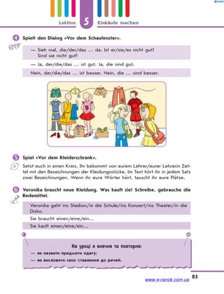 5 Einkäufe machenLektion
85
 Spielt den Dialog «Vor dem Schaufenster».
— Sieh mal, die/der/das … da. Ist er/sie/es nicht gut?
Sind sie nicht gut?
— Ja, der/die/das … ist gut. Ja, die sind gut.
Nein, der/die/das … ist besser. Nein, die … sind besser.
 Spiel «Vor dem Kleiderschrank».
Setzt euch in einen Kreis. Ihr bekommt von eurem Lehrer/eurer Lehrerin Zet-
tel mit den Bezeichnungen der Kleidungsstücke. Im Text hört ihr in jedem Satz
zwei Bezeichnungen. Wenn ihr eure Wörter hört, tauscht ihr eure Plätze.
 Veronika braucht neue Kleidung. Was kauft sie? Schreibe, gebrauche die
Redemittel.
Veronika geht ins Stadion/in die Schule/ins Konzert/ins Theater/in die
Disko.
Sie braucht einen/eine/ein…
Sie kauft einen/eine/ein…
На уроці я вивчив та повторив:
— як назвати предмети одягу;
— як висловити своє ставлення до речей.
www.e-ranok.com.ua
 