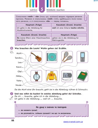 5 Einkäufe machenLektion
88
 Was brauchen die Leute? Wohin gehen sie? Erzähle.
Mutti
Sandra
Lea
Kevin
Olaf
Niklas
Vater
Nicole
Da die Mutti eine Uhr braucht, geht sie in die Abteilung «Uhren & Schmuck».
 Und was willst du kaufen? In welche Abteilung gehst du? Schreibe.
Da ich … brauche, gehe ich in die Abteilung…
Ich gehe in die Abteilung…, weil ich … brauche.
На уроці я вивчив та повторив:
— як назвати гроші;
— як розповісти, скільки грошей і на що ти витрачаєш.
Сполучники «weil» і «da» (тому що, оскільки) вводять підрядне речення
причини. Речення зі сполучником «weil» стоїть здебільшого після голов-
ного речення, а зі сполучником «da» — перед головним.
Hauptsatz (Folge) Kausalsatz (Grund, Ursache)
Ich gehe in die Abteilung für
Musikinstrumente,
weil ich eine Gitarre kaufen möchte.
Kausalsatz (Grund, Ursache) Hauptsatz (Folge)
Da meine Eltern eine Waschmaschine
brauchen,
gehen sie in die Abteilung für
Elektrogeräte.
www.e-ranok.com.ua
 