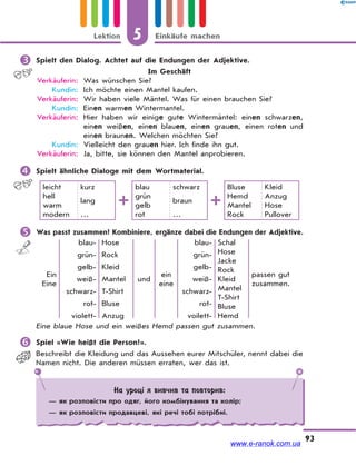 5 Einkäufe machenLektion
93
 Spielt den Dialog. Achtet auf die Endungen der Adjektive.
Im Geschäft
Verkäuferin: Was wünschen Sie?
Kundin: Ich möchte einen Mantel kaufen.
Verkäuferin: Wir haben viele Mäntel. Was für einen brauchen Sie?
Kundin: Einen warmen Wintermantel.
Verkäuferin: Hier haben wir einige gute Wintermäntel: einen schwarzen,
einen weißen, einen blauen, einen grauen, einen roten und
einen braunen. Welchen möchten Sie?
Kundin: Vielleicht den grauen hier. Ich finde ihn gut.
Verkäuferin: Ja, bitte, sie können den Mantel anprobieren.
 Spielt ähnliche Dialoge mit dem Wortmaterial.
leicht
hell
warm
modern
kurz
lang
…
blau
grün
gelb
rot
schwarz
braun
…
Bluse
Hemd
Mantel
Rock
Kleid
Anzug
Hose
Pullover
 Was passt zusammen? Kombiniere, ergänze dabei die Endungen der Adjektive.
Ein
Eine
blau-
grün-
gelb-
weiß-
schwarz-
rot-
violett-
Hose
Rock
Kleid
Mantel
T-Shirt
Bluse
Anzug
und
ein
eine
blau-
grün-
gelb-
weiß-
schwarz-
rot-
voilett-
Schal
Hose
Jacke
Rock
Kleid
Mantel
T-Shirt
Bluse
Hemd
passen gut
zusammen.
Eine blaue Hose und ein weißes Hemd passen gut zusammen.
 Spiel «Wie heißt die Person?».
Beschreibt die Kleidung und das Aussehen eurer Mitschüler, nennt dabei die
Namen nicht. Die anderen müssen erraten, wer das ist.
На уроці я вивчив та повторив:
— як розповісти про одяг, його комбінування та колір;
— як розповісти продавцеві, які речі тобі потрібні.
www.e-ranok.com.ua
 