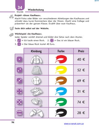 94
Stunde
34 Wiederholung
Projekt «Unser Kaufhaus».
Macht Fotos oder Bilder von verschiedenen Abteilungen des Kaufhauses und
schreibt dazu kurze Kommentare über die Waren. Macht eine Collage und
präsentiert sie der ganzen Klasse. Erzählt über euer Kaufhaus.
Teste dich selbst auf der Website.
Würfelspiel «Im Kaufhaus».
Jeder Spieler würfelt dreimal und bildet drei Sätze nach dem Muster.
1. = Ich kaufe einen Rock. 2. = Das ist ein blauer Rock.
3. = Der blaue Rock kostet 40 Euro.
Kleidung Farbe Preis
40 €
52 €
69 €
31 €
74 €
28 €
www.e-ranok.com.ua
 