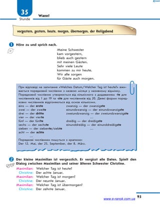 95
Stunde
35 Wann?
vorgestern, gestern, heute, morgen, Ћbermorgen, der Heiligabend
 Höre zu und sprich nach.
Meine Schwester
kam vorgestern,
blieb auch gestern
mit meinen Gästen.
Sehr viele Leute
kommen zu mir heute.
Wir alle sorgen
für Gäste auch morgen.
При відповіді на запитання «Welches Datum/Welcher Tag ist heute?» вжи-
вається порядковий числівник з назвою місяця у називному відмінку.
Порядковий числівник утворюється від кількісного з додаванням -te для
числівників від 1 до 19 та -ste для числівників від 20. Деякі форми поряд-
кових числівників відрізняються від основ кількісних.
eins — der erste zwanzig — der zwanzigste
zwei — der zweite einundzwanzig — der einundzwanzigste
drei — der dritte zweiundzwanzig — der zweiundzwanzigste
vier — der vierte …
fünf — der fünfte dreißig — der dreißigste
sechs — der sechste einunddreißig — der einunddreißigste
sieben — der siebente/siebte …
acht — der achte
…
Порядкові числівники пишуться з крапкою:
Der 12. Mai, der 25. September, der 8. März.
 Der kleine Maximilian ist vergesslich. Er vergisst alle Daten. Spielt den
Dialog zwischen Maximilian und seiner älteren Schwester Christine.
Maximilian: Welcher Tag ist heute?
Christine: Der achte Januar.
Maximilian: Welcher Tag ist morgen?
Christine: Der neunte Januar.
Maximilian: Welcher Tag ist übermorgen?
Christine: Der zehnte Januar.
www.e-ranok.com.ua
 