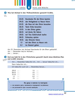 6 Feste und BräucheLektion
97
 Was hat Michael in den Weihnachtsferien gemacht? Erzähle.
23.12
24.12
25.12
26.12
27.12
28.12
29.12
30.12
31.12
1.1
2.1
Geschenke fЋr die Eltern basteln
den Heiligabend zu Hause feiern
die Oma mit den Eltern besuchen
Tante Erika besuchen
in den Zirkus gehen
mit Arnim Ski fahren
mit Tino Schlittschuh laufen
Eishockey spielen
den Silvester feiern
mit den Eltern zu Hause sein
ins Konzert gehen
Am 23. Dezember hat Michael Geschenke für die Eltern gebastelt.
Am … Dezember hat/ist Michael…
Am … Januar…
 Und was habt ihr in den Winterferien gemacht? Macht einen ähnlichen Plan
und erzählt einander.
Am ... Dezember habe/bin ich... Am ... Januar habe/bin ich...
Dann habe/bin ich...
Ich habe/bin auch am ... Dezember/Januar...
29.12 … 3.1 …
30.12 … 4.1 …
31.12 … 5.1 …
1.1 … 6.1 …
2.1 … 7.1 …
На уроці я вивчив та повторив:
— як назвати дату, вживаючи порядкові числівники;
— як розповісти про зимові канікули.
www.e-ranok.com.ua
 