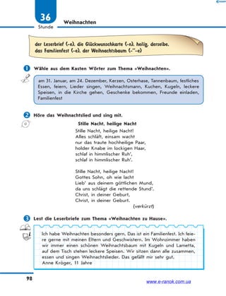98
Stunde
36 Weihnachten
der Leserbrief (-e), die GlЋckwunschkarte (-n), heilig, derselbe,
das Familienfest (-e), der Weihnachtsbaum (-’’-e)
 Wähle aus dem Kasten Wörter zum Thema «Weihnachten».
am 31. Januar, am 24. Dezember, Kerzen, Osterhase, Tannenbaum, festliches
Essen, feiern, Lieder singen, Weihnachtsmann, Kuchen, Kugeln, leckere
Speisen, in die Kirche gehen, Geschenke bekommen, Freunde einladen,
Familienfest
 Höre das Weihnachtslied und sing mit.
Stille Nacht, heilige Nacht
Stille Nacht, heilige Nacht!
Alles schläft, einsam wacht
nur das traute hochheilige Paar,
holder Knabe im lockigen Haar,
schlaf in himmlischer Ruh’,
schlaf in himmlischer Ruh’.
Stille Nacht, heilige Nacht!
Gottes Sohn, oh wie lacht
Lieb’ aus deinem göttlichen Mund,
da uns schlägt die rettende Stund’.
Christ, in deiner Geburt,
Christ, in deiner Geburt.
(verkürzt)
 Lest die Leserbriefe zum Thema «Weihnachten zu Hause».
Ich habe Weihnachten besonders gern. Das ist ein Familienfest. Ich feie-
re gerne mit meinen Eltern und Geschwistern. Im Wohnzimmer haben
wir immer einen schönen Weihnachtsbaum mit Kugeln und Lametta,
auf dem Tisch stehen leckere Speisen. Wir sitzen dann alle zusammen,
essen und singen Weihnachtslieder. Das gefällt mir sehr gut.
Anne Kröger, 11 Jahre
www.e-ranok.com.ua
 