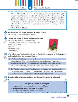 6 Feste und BräucheLektion
99
Weihnachten zu Hause finde ich altmodisch und blöd. Jedes Jahr gibt
es denselben Tannenbaum, dasselbe Essen, dieselben Geschenke und
Lieder. Ich möchte lieber mit meinen Eltern in ein exotisches Land in
den Süden fahren und dort diese Zeit verbringen. Man kann dann
viel Neues und Interessantes sehen, in der Sonne liegen, im Ozean
oder im Meer schwimmen. Und es ist dort immer warm, auch im
Dezember!
Niklas Bärlein, 12 Jahre
 Mit wem bist du einverstanden? Warum? Erzähle.
Ich bin mit … einverstanden, denn…
 Ordne die Sätze zu einer Glückwunschkarte.
ich wünsche dir frohe Weihnachten,
Gesundheit und alles Gute im neuen Jahr!
Berlin, 19.12.2015
Dein Jan
Herzliche Grüße
Lieber Klaus,
 Wie feiert man Weihnachten in euren Familien? Besprecht in Kleingruppen
und erzählt dann der ganzen Klasse.
a) Wir feiern Weihnachten am ... Januar.
Meine Familie feiert Weihnachten zu Hause/bei den Freunden...
Meine Mutter kocht... Ich decke den Tisch und helfe der Mutter.
Ich und mein Bruder/meine Schwester bekommen Geschenke...
b) Die Familie von ... feiert Weihnachten zu Hause/bei den Freunden...
Die Mutter von ... kocht... ... deckt den Tisch und hilft der Mutter.
Die Kinder bekommen Geschenke: Puppen, Spielautos...
 Schreibe eine Glückwunschkarte an deinen deutschen Brieffreund.
На уроці я вивчив та повторив:
— як розповісти про традиції святкування Різдва;
— як написати вітальну листівку до Різдва;
— найвідомішу різдвяну пісню в Німеччині.
www.e-ranok.com.ua
 