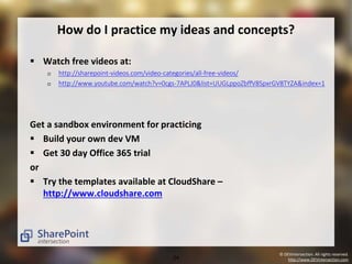 How do I practice my ideas and concepts? 
© DEVintersection. All rights reserved. 
24 http://www.DEVintersection.com 
 Watch free videos at: 
 http://sharepoint-videos.com/video-categories/all-free-videos/ 
 http://www.youtube.com/watch?v=0cgs-7APLJ0&list=UUGLppoZbffV8SpxrGV8TYZA&index=1 
Get a sandbox environment for practicing 
 Build your own dev VM 
 Get 30 day Office 365 trial 
or 
 Try the templates available at CloudShare – 
http://www.cloudshare.com 
 