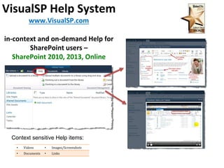 VisualSP Help System 
www.VisualSP.com 
in-context and on-demand Help for 
SharePoint users – 
SharePoint 2010, 2013, Online 
Context sensitive Help items: 
• Videos • Images/Screenshots 
• Documents • Links 
 