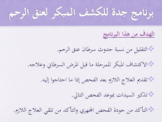 ‫نامج‬‫ر‬‫الب‬ ‫هذا‬ ‫من‬ ‫الهدف‬
‫التقليل‬‫من‬‫نسبة‬‫حدوث‬‫سرطان‬‫عنق‬‫الرحم‬.
‫االكتشاف‬‫املبكر‬‫للمرحلة‬‫ما‬‫قبل‬‫املرض‬‫السرطاين‬‫وعالجه‬.
‫تقدمي‬‫العالج‬‫الالزم‬‫بعد‬‫الفحص‬‫إذا‬‫ما‬‫ا‬‫و‬‫احتاج‬‫إليه‬.
‫تذكري‬‫السيدات‬‫مبوعد‬‫الفحص‬‫التايل‬.
‫التأكد‬‫من‬‫جودة‬‫الفحص‬‫اجمل‬‫هري‬‫التأكد‬‫و‬‫من‬‫تلقي‬‫العالج‬‫الالزم‬.
 