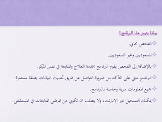 ‫ب‬‫ماذا‬‫يتميز‬‫هذا‬‫نامج؟‬‫ر‬‫الب‬
‫جماين‬ ‫الفحص‬.
‫السعوديني‬ ‫وغري‬ ‫للسعوديني‬.
‫كز‬‫املر‬ ‫نفس‬ ‫يف‬ ‫املتابعة‬‫و‬ ‫العالج‬ ‫خبدمة‬ ‫نامج‬‫رب‬‫ال‬ ‫يقوم‬ ‫الفحص‬ ‫إىل‬ ‫باإلضافة‬.
‫مستمرة‬ ‫بصفة‬ ‫البيانات‬ ‫حتديث‬ ‫يق‬‫ر‬‫ط‬ ‫عن‬ ‫اصل‬‫و‬‫الت‬ ‫ضرورة‬ ‫من‬ ‫التأكد‬ ‫على‬ ‫مبين‬ ‫الربنامج‬.
‫نامج‬‫رب‬‫بال‬ ‫وخاصة‬ ‫ية‬‫ر‬‫س‬ ‫املعلومات‬ ‫مجيع‬.
‫االنرتنت‬ ‫عرب‬ ‫التسجيل‬ ‫ميكنك‬,‫املستشفى‬ ‫يف‬ ‫املتابعات‬ ‫املرضي‬ ‫من‬ ‫تكوين‬ ‫ان‬ ‫يتطلب‬ ‫وال‬.
 