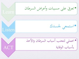Learn
•‫تعريف‬‫على‬‫مسببات‬‫اض‬‫ر‬‫أع‬‫و‬‫السرطان‬
Listen
•‫استمعي‬‫جلسدك‬
ACT
•‫اعملي‬‫األخذ‬‫و‬ ‫السرطان‬ ‫أسباب‬ ‫لتجنب‬
‫الوقاية‬ ‫بأسباب‬
 