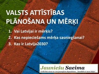VALSTS ATTĪSTĪBAS
PLĀNOŠANA UN MĒRĶI
1. Vai Latvijai ir mērķis?
2. Kas nepieciešams mērķa sasniegšanai?
3. Kas ir Latvija2030?




                Jauniešu Saeima
                Gribi būt viens no 100 jaunajiem deputātiem – kandidē ar savu ideju!
 