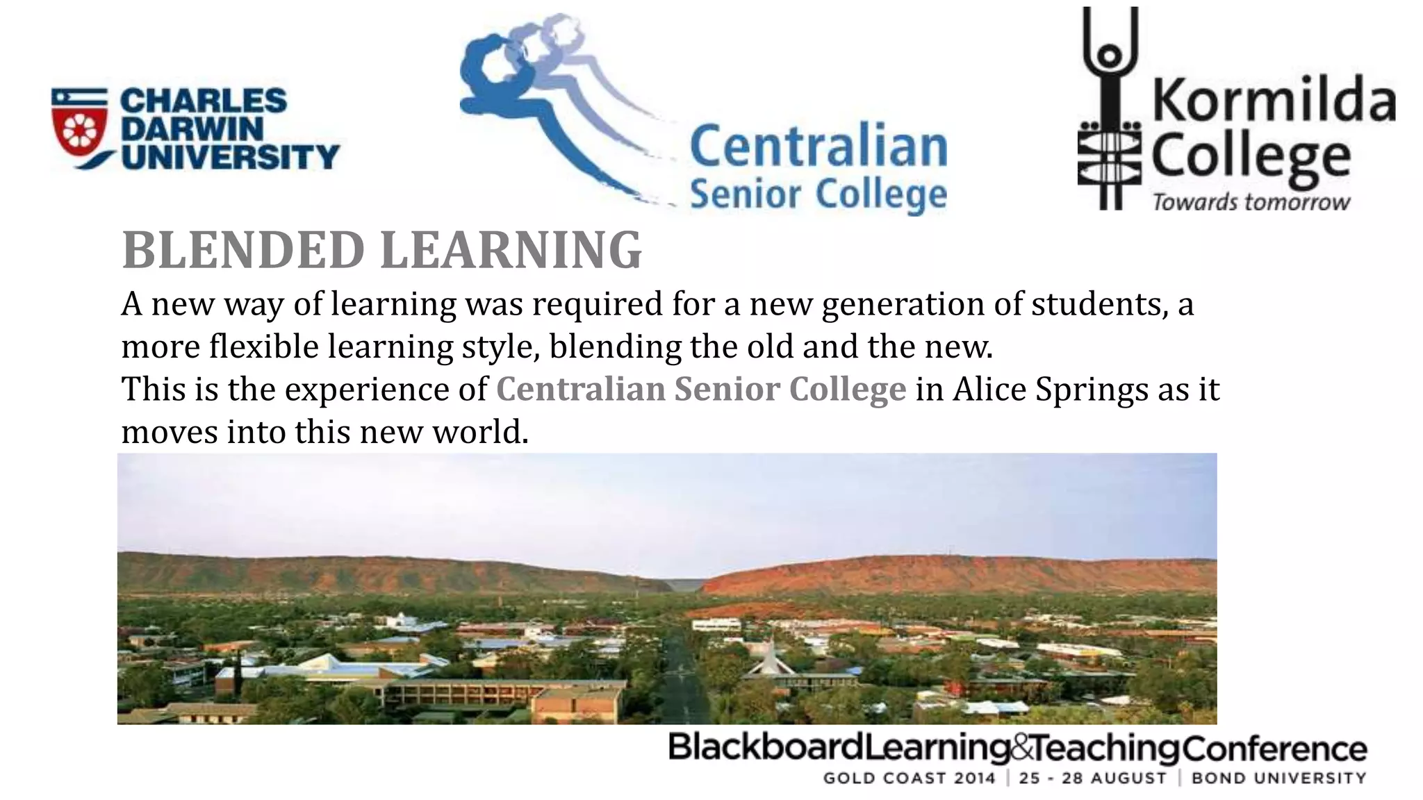 BLENDED LEARNING 
A new way of learning was required for a new generation of students, a 
more flexible learning style, blending the old and the new. 
This is the experience of Centralian Senior College in Alice Springs as it 
moves into this new world. 
 