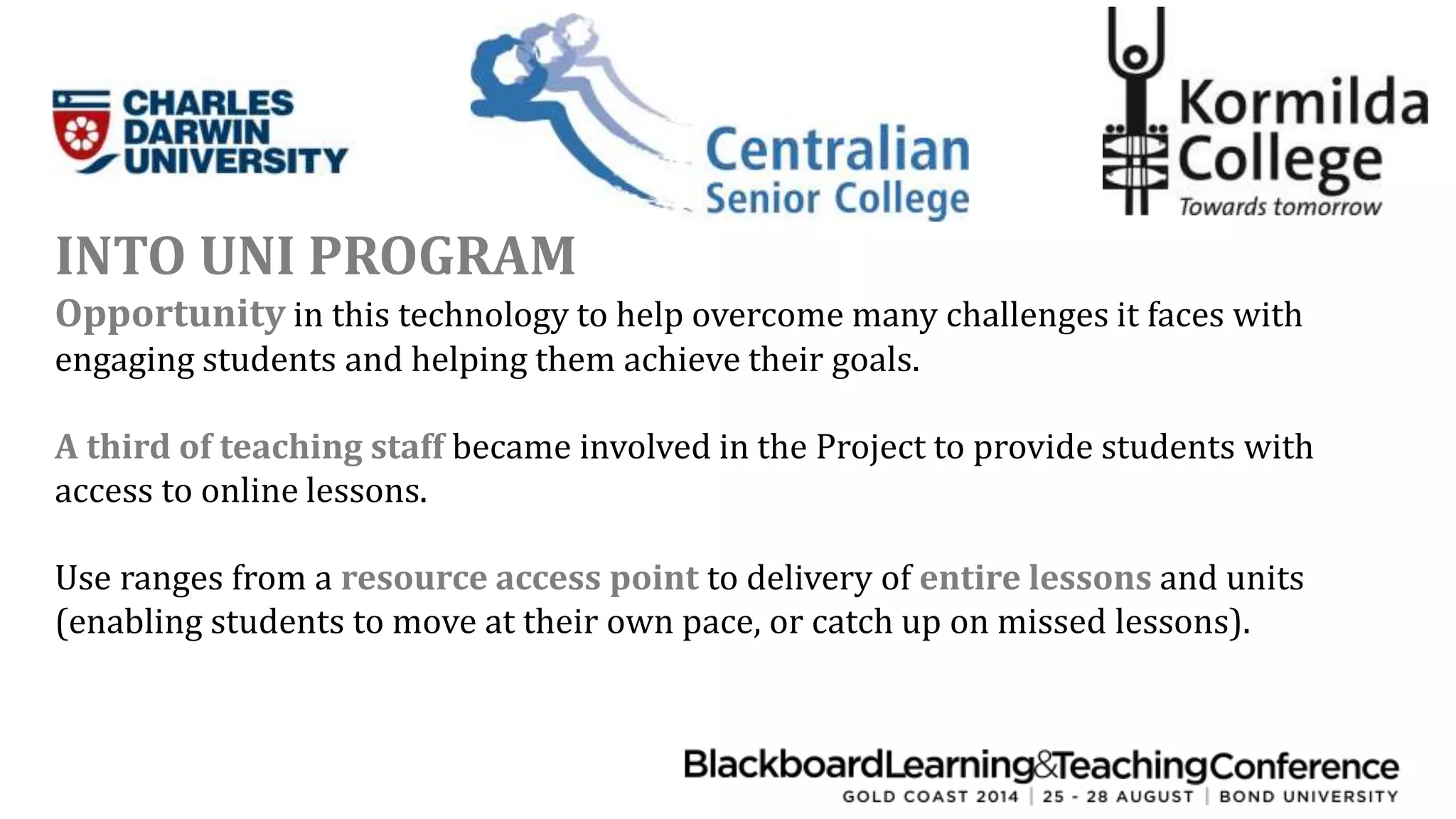 INTO UNI PROGRAM 
Opportunity in this technology to help overcome many challenges it faces with 
engaging students and helping them achieve their goals. 
A third of teaching staff became involved in the Project to provide students with 
access to online lessons. 
Use ranges from a resource access point to delivery of entire lessons and units 
(enabling students to move at their own pace, or catch up on missed lessons). 
 