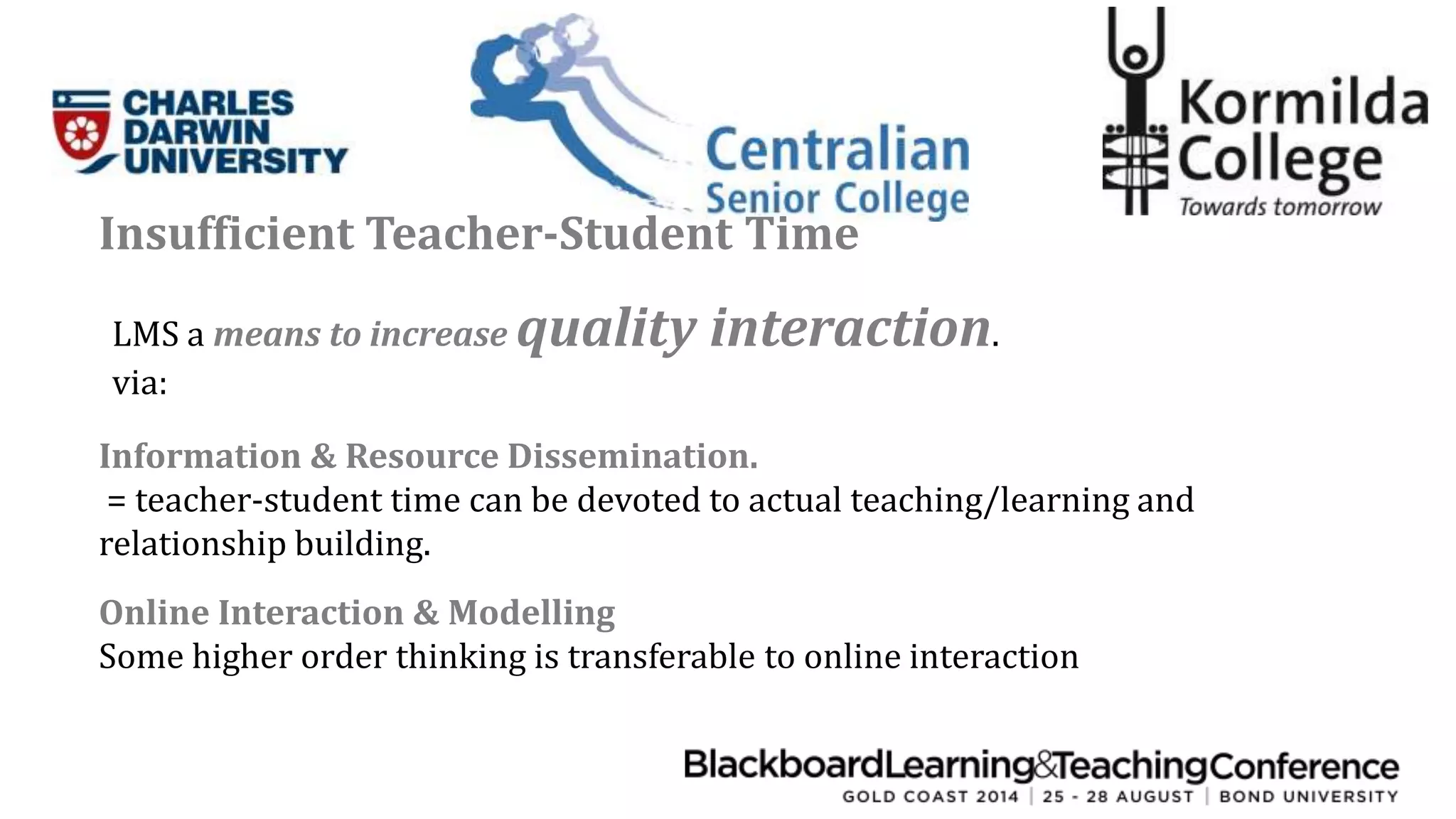 Insufficient Teacher-Student Time 
LMS a means to increase quality interaction. 
via: 
Information & Resource Dissemination. 
= teacher-student time can be devoted to actual teaching/learning and 
relationship building. 
Online Interaction & Modelling 
Some higher order thinking is transferable to online interaction 
 