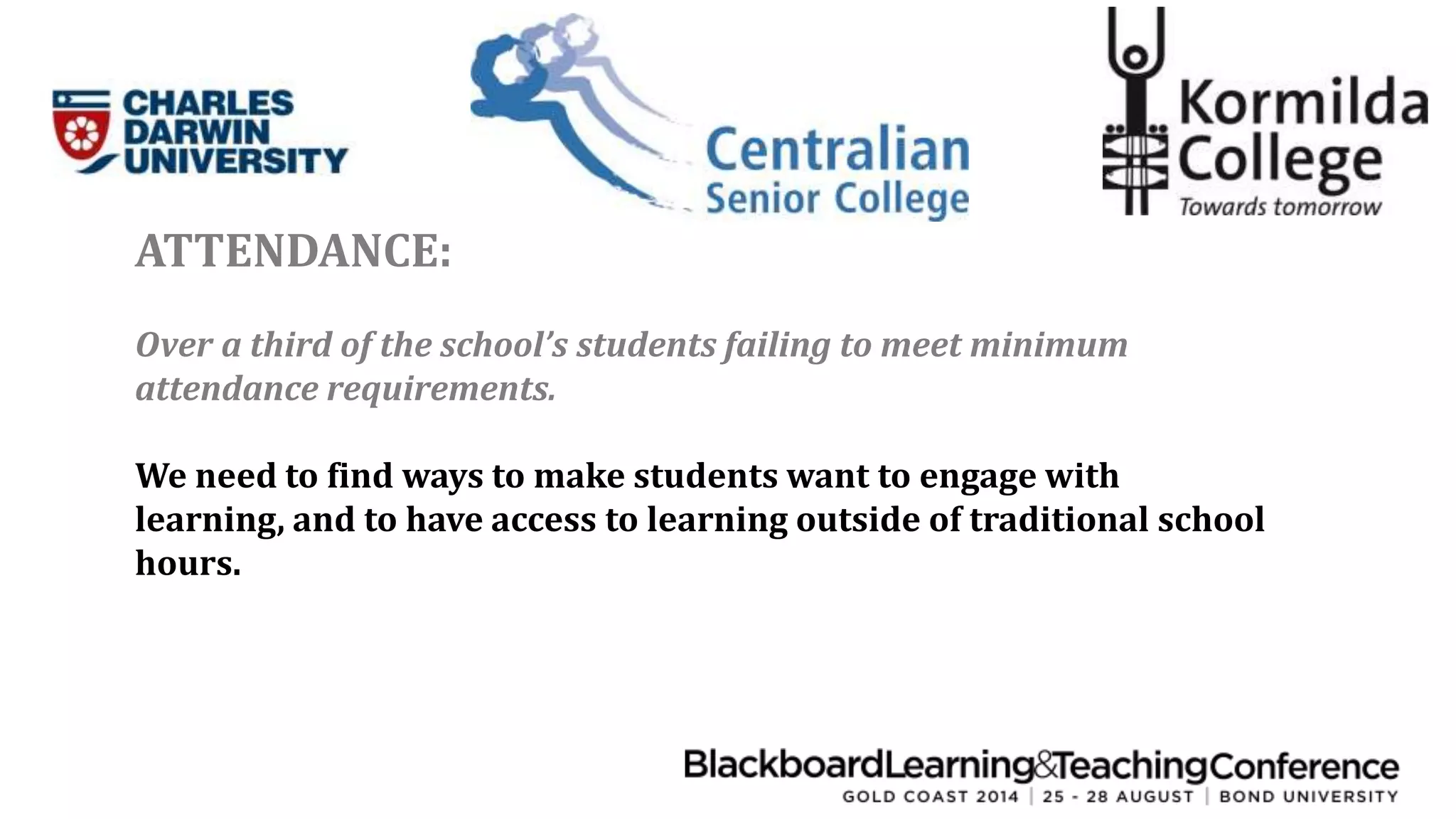 ATTENDANCE: 
Over a third of the school’s students failing to meet minimum 
attendance requirements. 
We need to find ways to make students want to engage with 
learning, and to have access to learning outside of traditional school 
hours. 
 