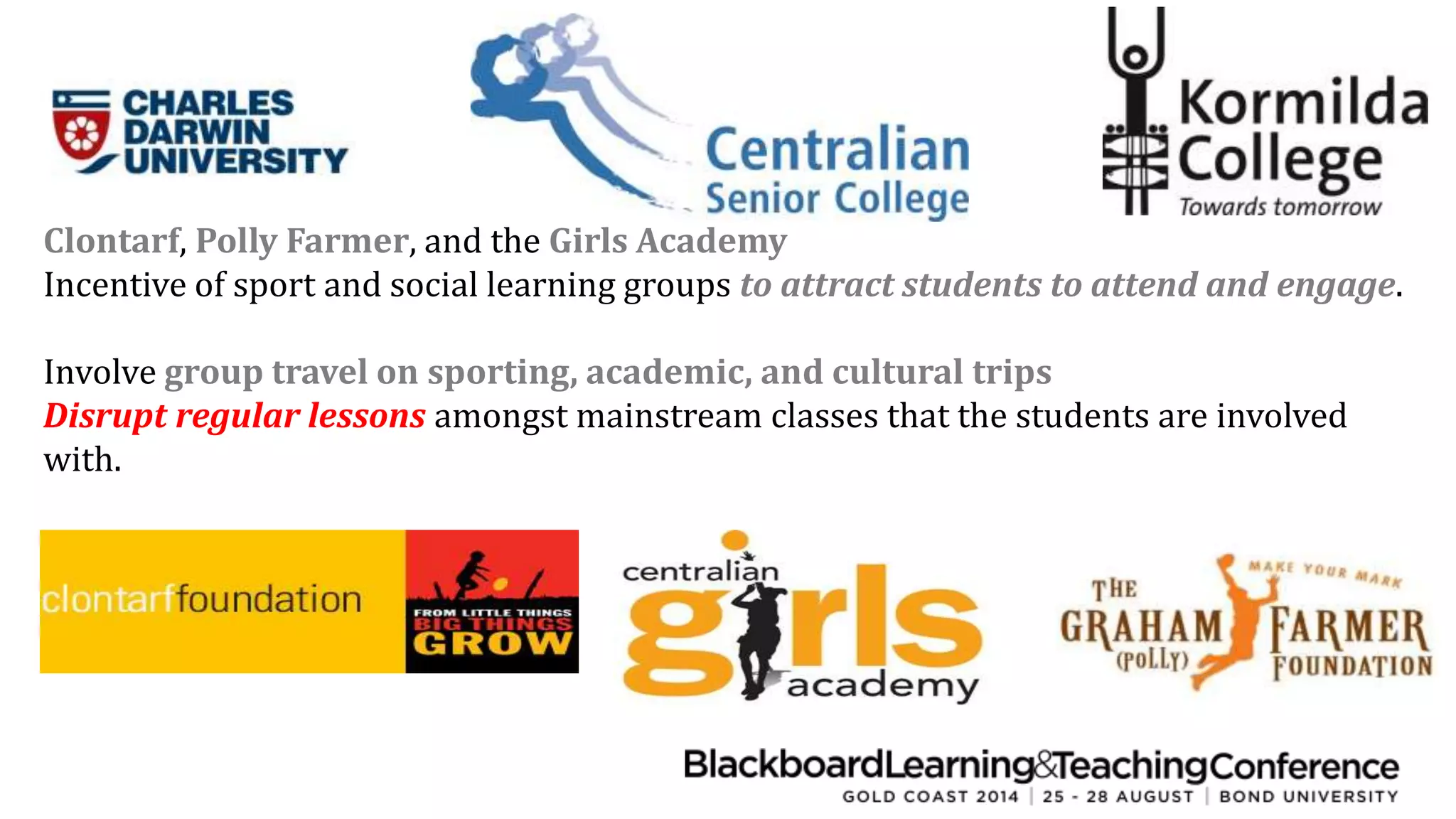 Clontarf, Polly Farmer, and the Girls Academy 
Incentive of sport and social learning groups to attract students to attend and engage. 
Involve group travel on sporting, academic, and cultural trips 
Disrupt regular lessons amongst mainstream classes that the students are involved 
with. 
 