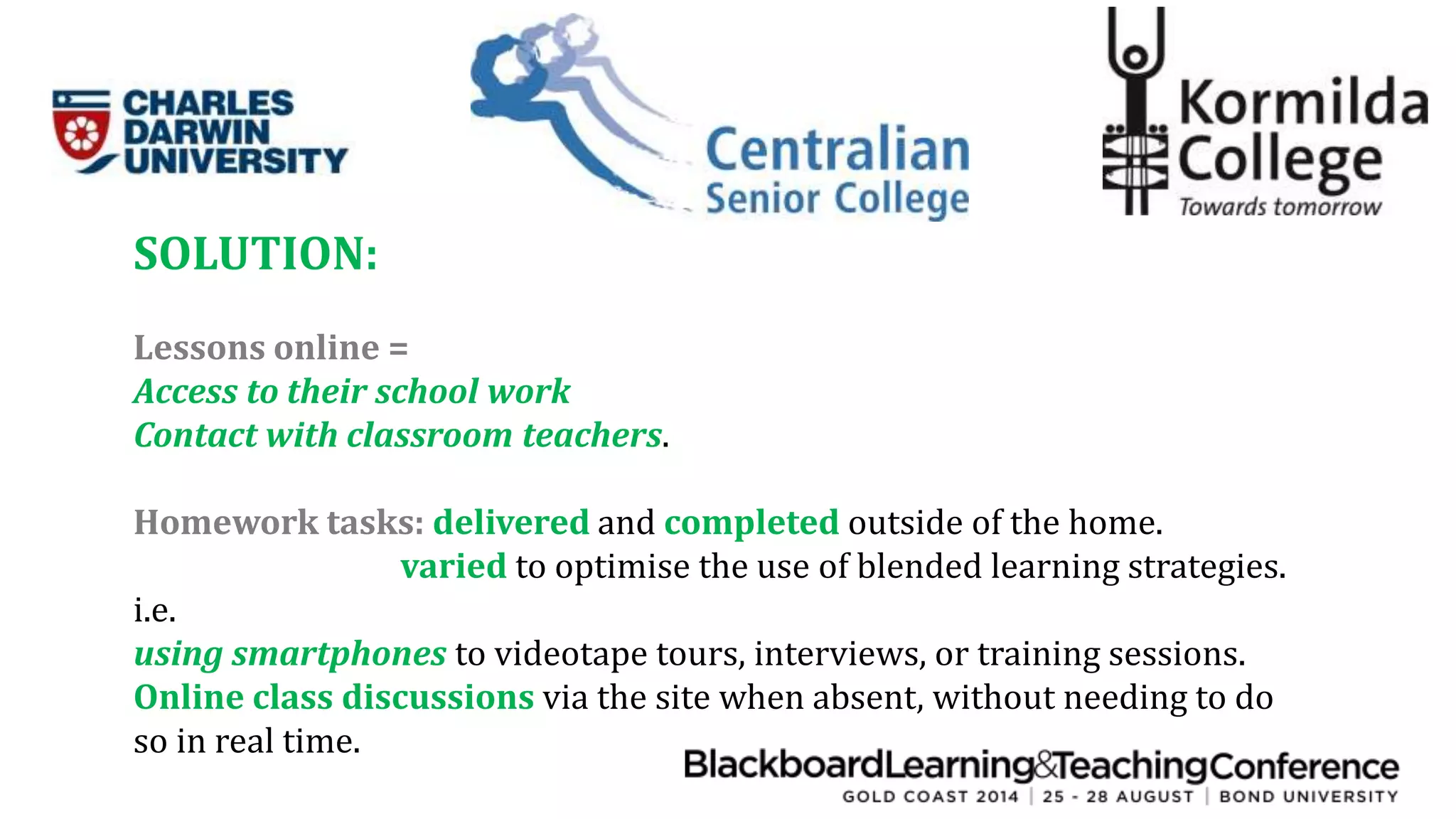 SOLUTION: 
Lessons online = 
Access to their school work 
Contact with classroom teachers. 
Homework tasks: delivered and completed outside of the home. 
varied to optimise the use of blended learning strategies. 
i.e. 
using smartphones to videotape tours, interviews, or training sessions. 
Online class discussions via the site when absent, without needing to do 
so in real time. 
 