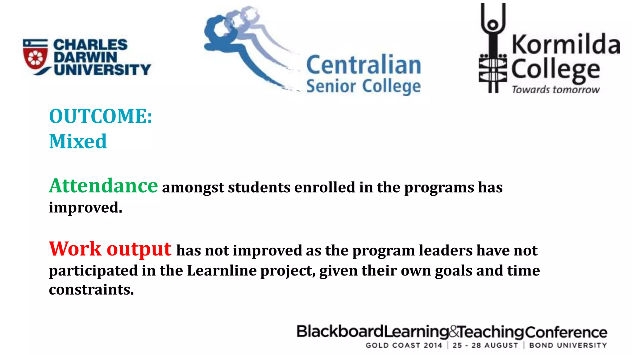 OUTCOME: 
Mixed 
Attendance amongst students enrolled in the programs has 
improved. 
Work output has not improved as the program leaders have not 
participated in the Learnline project, given their own goals and time 
constraints. 
 
